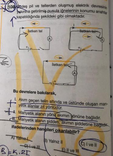 108zdeş pil ve tellerden oluşmuş elektrik devresinin
yakinina getirilmiş pusula iğnelerinin konumu anahtar
kapatıldığında şekildeki gibi olmaktadır.
N
İletken tel
A) Yalnız
-D) Ive Ill
A
Bu devrelere bakılarak,
1. Akım geçen telin altında ve üstünde oluşan