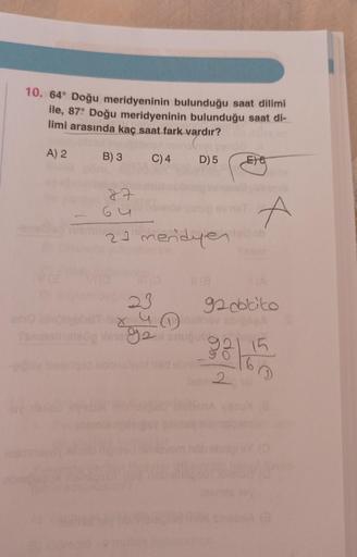 10. 64° Doğu meridyeninin bulunduğu saat dilimi
ile, 87: Doğu meridyeninin bulunduğu saat di-
limi arasında kaç saat fark vardır?
A) 2
B) 3
C) 4
D) 5
27
64
EXO
E6
A
21 meridyen ob
23
92 dobito
X4 Insthov abipaga
102 snuğuk go
2
9215