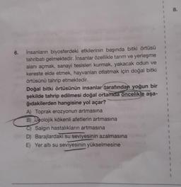 6. İnsanların biyosferdeki etkilerinin başında bitki örtüsü
tahribatı gelmektedir. İnsanlar özellikle tanım ve yerleşme
alanı açmak, sanayi tesisleri kurmak, yakacak odun ve
kereste elde etmek, hayvanlan otlatmak için doğal bitki
örtüsünü tahrip etmektedir.
Doğal bitki örtüsünün insanlar tarafından yoğun bir
şekilde tahrip edilmesi doğal ortamda oncelikle aşa-
ğıdakilerden hangisine yol açar?
A) Toprak erozyonun artmasına
B) Jeolojik kökenli afetlerin artmasına
Salgın hastalıkların artmasına
D) Barajlardaki su seviyesinin azalmasına
E) Yer altı su seviyesinin yükselmesine
1
1
1
8.