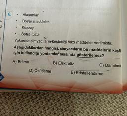 1-
ki
8
6.
●
●
●
●
Alaşımlar
Boyar maddeler
Kezzap
Sofra tuzu
Yukarıda simyacıların keşfettiği bazı maddeler verilmiştir.
Aşağıdakilerden hangisi, simyacıların bu maddelerin keşfi
için kullandığı yöntemler arasında gösterilemez?
A) Eritme
B) Elektroliz
D) Özütleme
C) Damitma
E) Kristallendirme