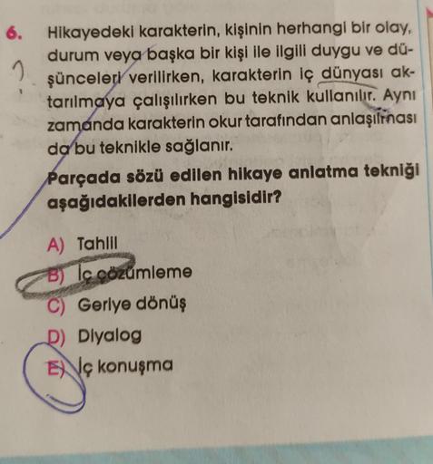 6.
2
Hikayedeki karakterin, kişinin herhangi bir olay,
durum veya başka bir kişi ile ilgili duygu ve dü-
şünceleri verilirken, karakterin iç dünyası ak-
tarılmaya çalışılırken bu teknik kullanılır. Aynı
zamanda karakterin okur tarafından anlaşılması
da bu 