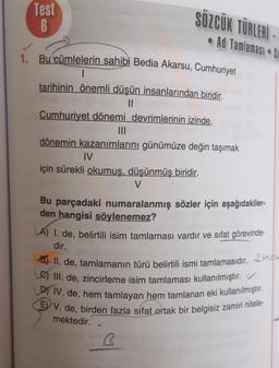 Test
6
SÖZCÜK TÜRLERİ-
Ad Tamlaması S
1. Bu cümlelerin sahibi Bedia Akarsu, Cumhuriyet
tarihinin önemli düşün insanlarından biridir.
11
Cumhuriyet dönemi devrimlerinin izinde,
|||
dönemin kazanımlarını günümüze değin taşımak
IV
için sürekli okumuş, düşünmüş biridir.
V
Bu parçadaki numaralanmış sözler için aşağıdakiler-
den hangisi söylenemez?
A) 1. de, belirtili isim tamlaması vardır ve sıfat görevinde-
dir.
II. de, tamlamanın türü belirtili ismi tamlamasıdır. 2
III. de, zincirleme isim tamlaması kullanılmıştır.
DIV. de, hem tamlayan hem tamlanan eki kullanılmıştır.
EV. de, birden fazla sifat ortak bir belgisiz zamiri nitele-
mektedir.
B