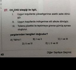 A
L
43
27. CH₂CHO bileşiği ile ilgili,
1. Uygun koşullarda yükseltgenirse asetik asite dönü-
şür.
II.
Uygun koşullarda indirgenirse etil alkole dönüşür.
III. Tollens çözeltisi ile tepkimeye girerse gümüş aynası
oluşturur.
yargılarından hangileri doğrudur?
A) Yalnız I
B) I ve II
D) II ve III
E) I, II ve III
C) I ve III
Diğer Sayfaya Geçiniz.