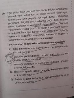 20. Eğer birileri tarih boyunca kendilerini bilgiye adamamış
olsalardı yani herkes tüccar, asker olmaya çalışsaydı,
herkes para, altın peşinde koşsaydı dünya cehaletten
geçilmezdi. Bilgeler kendi adlarına değil, tüm insanlar
adına düşünürler ve kendilerini bilgiye adarlar. Düşünce
yolu ile elde edilmiş bir cümle bazen toplumların yapısı-
ni değiştirir. İnsanlığın tüccarlara ve krallara hiçbir borcu
yoktur ama bilgelere borcu çoktur. Hâlâ evren onların ki-
taplarından saçan ışıkla aydınlanmaktadır.
Bu parçadan aşağıdakilerin hangisine ulaşılabilir?
A) Bilge biri olmak için, dünyevi olan her şeyden uzak
durmak gerekir.
B) Toplumu yönlendirmeyi temele alan bilgeler, her
şeyi bu doğrultuda yapar
C) İnsanlığı fikirleriyle ve eserleriyle aydınlatıp yönlen-
direnler, bilgelerdir.
D) Bilgelerin gerek tüccar gerekse askerlerden daha
çok seveni vardır.
E) Tarihte bilgeler krallardan daha çok sevilmiş ve el
üstünde tutulmuştur.
1
1