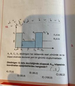 *k
10. V
D₁
su k
E
C₁
A) (72,8)
A₂
B3
D₂
D) (92,8)
ky ku k
A3
2
C3 D3
A₁
B₁
A₁ B₁ C₁ D₁ dikdörtgeni her defasında saat yönünde ve bir
köşesi etrafında devirerek yeni bir görüntü oluşturmaktadır.
Dikdörtgen 13 defa devrildiğinde oluşacak A₁4 köşesinin
koordinatları aşağıdakilerden hangisidir?
(₁2)
B) (80,0)
D₁ (0,8)
B₁(2,0)
E) (100,0)
C) (62,2)
3.