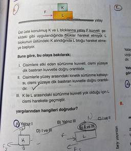 9
F
Yalnız I
K
Üst üste konulmuş K ve L bloklarına yatay F kuvveti şe-
kildeki gibi uygulandığında bloklar hareket etmiyor. L
blokunun üstündeki K alındığında L bloğu hareket etme-
ye başlıyor.
Buna göre, bu olaya bakılarak;
1. Cisimlere etki eden sürtünme kuvveti, cismi yüzeye
dik bastıran kuvvetle doğru orantılıdır.
ATTENTION
K
L
II. Cisimlerle yüzey arasındaki kinetik sürtünme katsayı-
Sı, cismi yüzeye dik bastıran kuvvetle doğru orantılı-
dır.
III. Kile L arasındaki sürtünme kuvveti yok olduğu için L
cismi harekete geçmiştir.
yargılarından hangileri doğrudur?
D) I vell
yatay
B) Yalnız III
EFS
ve
C) I ve II
bry yayınları
8.
Yatay
uygu
dir.
Yata
gör
A
ta