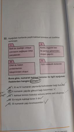 32. Aşağıdaki kartlarda çeşitli kalıtsal birimlere ait özellikler
verilmiştir.
ini
Belli bir özelliğin ortaya
çıkmasını sağlayan DNA
parçalarıdır.
|||
DNA ile histon
proteinlerinin
bileşiminden oluşur.
Azotlu organik baz
ile pentoz şekerinden
oluşan yapıdır.
IV
Üçlü nükleotit dizileridir.
Buna göre, numaralı kalıtsal birimler ile ilgili aşağıdaki
ifadelerden hangisi yanlıştır?
AY I, III ve IV numaralı yapılarda fosfodiester bağı bulunur.
B) Il numaralı yapıda glikozit bağı bulunmaz.X
I. kalıtsal birimin hidrolizi sonucu amino asit oluşmaz.
DT En küçük kalıtsal birim Il dir
✓
E) III numaralı yapı kromozomdur.
foya geçiniz.