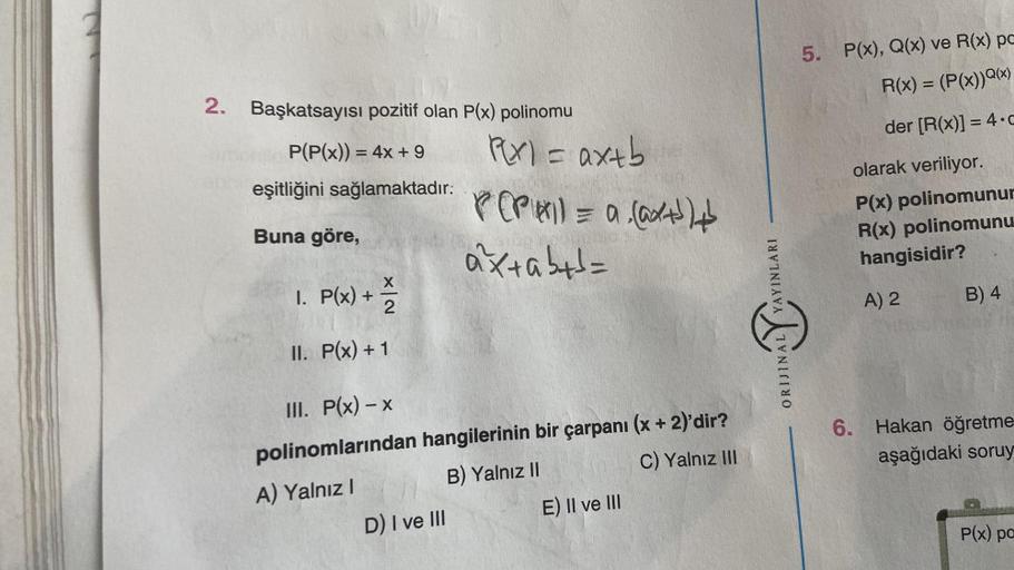 2. Başkatsayısı pozitif olan P(x) polinomu
P(P(x)) = 4x + 9
eşitliğini sağlamaktadır:
Buna göre,
X
1. P(x) + 1/2
II.
P(x) + 1
P(x) = ax+b
P(PAI) = a (@x+³)+
axtab+d=
III. P(x) - x
polinomlarından hangilerinin bir çarpanı (x + 2)'dir?
A) Yalnız I
B) Yalnız