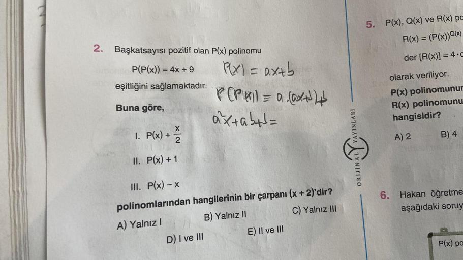 2. Başkatsayısı pozitif olan P(x) polinomu
P(P(x)) = 4x + 9
eşitliğini sağlamaktadır:
Buna göre,
X
1. P(x) + 1/2
II.
P(x) + 1
P(x) = ax+b
P(PAI) = a (@x+³)+
axtab+d=
III. P(x) - x
polinomlarından hangilerinin bir çarpanı (x + 2)'dir?
A) Yalnız I
B) Yalnız 