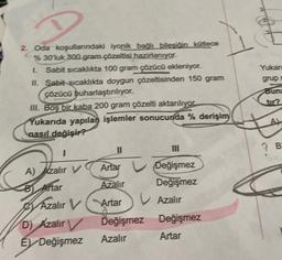 2. Oda koşullarındaki iyonik bağlı bileşiğin kütlece
%30'luk 300 gram çözeltisi hazırlanıyor.
L Sabit sıcaklıkta 100 gram çözücü ekleniyor.
II. Sabit sıcaklıkta doygun çözeltisinden 150 gram
çözücü buharlaştırılıyor.
III. Boş bir kaba 200 gram çözelti aktarılıyor
Yukarıda yapılan işlemler sonucunda % derişim
nasıl değişir?
Artar
Azalır
Azalır V Artar
A) Azalır V
B) Artar
11
D) Azalır
E Değişmez
III
Değişmez
Değişmez
V Azalır
Değişmez
Değişmez Değişmez
Azalır
Artar
Yukarı
grup
Buna
B