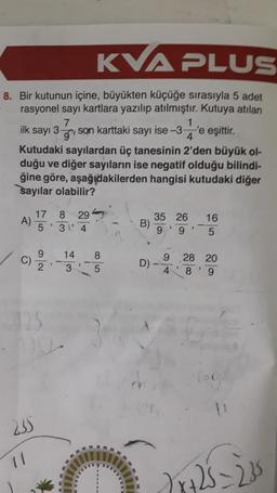 KVA PLUS
8. Bir kutunun içine, büyükten küçüğe sırasıyla 5 adet
rasyonel sayı kartlara yazılıp atılmıştır. Kutuya atılan
7
1
g
ilk sayı 3- son karttaki sayı ise-3- 'e eşittir.
4
Kutudaki sayılardan üç tanesinin 2'den büyük ol-
duğu ve diğer sayıların ise negatif olduğu bilindi-
ğine göre, aşağıdakilerden hangisi kutudaki diğer
sayılar olabilir?
A)
C)
235
11
17 8 29
3
5 3
4
9
2
1
14
3
85
B)
D)
35 26
3
9 9
9
4
1
16
5
28 20
8' 9
√x+25=235