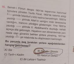 16. Servet-i Fünun dergisi 1901'de kapanınca toplumsal
konulara yönelen Tevfik Fikret; 1902'de kaleme aldığı
---şiirinde İstanbul'u kötü kadına benzetmiştir. 1905'te
yazdığı - şiirinde Allah'ın varlığını inkâr derecesine
vardığını, inancını yitirdiğini göstermiştir. Yine 1905'te
yazdığı şiirinde II. Abdülhamit'e duyduğu nefreti
açıkça dile getirmiştir. Hayatının son dönemlerinde yeni
nesle olan güvenini belirten şiirlere yönelmiş, 1911'de
A
yazdığı şiir kitabında bu düşüncesini belirtmiştir.
Bu parçada boş bırakılan yerlere aşağıdakilerden
hangisi getirilemez?
A) Sis
C) Tarih-i Kadim
B) Rübab-ı Şikeste
D) Haluk'un Defteri
E) Bir Lahza-i Taahhür