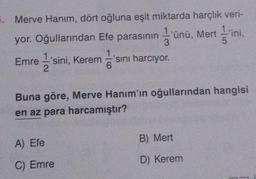 5. Merve Hanım, dört oğluna eşit miktarda harçlık veri-
yor. Oğullarından Efe parasının ünü, Mertini,
l'si
3
Emre 1'sini, Kerem
'sını harcıyor.
2
6
Buna göre, Merve Hanım'ın oğullarından hangisi
en az para harcamıştır?
A) Efe
C) Emre
B) Mert
D) Kerem