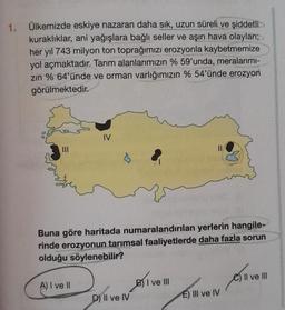 1. Ülkemizde eskiye nazaran daha sık, uzun süreli ve şiddetli
kuraklıklar, ani yağışlara bağlı seller ve aşırı hava olayları;
her yıl 743 milyon ton toprağımızı erozyonla kaybetmemize
yol açmaktadır. Tarım alanlarımızın % 59'unda, meralarımı-
zın % 64'ünde ve orman varlığımızın % 54'ünde erozyon
görülmektedir.
|||
IV
A) I ve II
Buna göre haritada numaralandırılan yerlerin hangile-
rinde erozyonun tarımsal faaliyetlerde daha fazla sorun
olduğu söylenebilir?
D) II ve IV
BI
11
BI ve II
Il ve III
Haven Guver
E) III ve IV