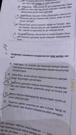 9.
lim" imzasıyla Resimli Ay dergish
van Yürür adlı kitabını bu adla çıkarmıştır.
siqen
B) Attila Ilhan, 1946 yılında bir şiir yarışmasında, Cahit
Sitkı'nın Otuz Beş Yaş şiirinin ardından Cebbar Oğlu
Mehemmed şiiriyle ikinci gelmiştir.
C) Salah Birsel; Hacivatın Karısı, Dünya Işleri, Ases ve Ki-
kirikname adlı şiir kitablarında, humor, yergi ve ironi-
ye yer vermiştir.
Lor
Kemal Özer; Kırmızı Karanfil, Ağıtlar ve Türküler, Sey-
ran Destanı, Sevda Kalıcıdır adlı kitaplarıyla işçilikte
titiz, nesnel ve toplumsal bir şiir dünyası kurar.
E) Ercüment Behzat, Ahmet Arif ve Hasan İzzettin Dina-
mo toplumcu gerçekçi sanat anlayışını benimsemiş-
lerdir.
diH musel isip
neistassM nean! nebm
Aşağıdaki cümlelerin hangisinde bir bilgi yanlışı var-
dır?
TRÍ T
1.0.
Tublipeb hid nabon
va...
A) Rifat Ilgaz, Üç Anadolu şiir kitabında tarihsel dönem
katmanlarına inerek sorgulamasını destan boyutunda
sürdürmüştür.
B) Attila İlhan, Duvar adlı şiir kitabıyla toplumcu gerçek-
çişiir duyarlılığını yansıtmıştır.
C) Toplumcu gerçekçi anlayışı benimseyen sanatçılar-
dan olan Salah Birsel, şiirlerinde yergi ve ironiye yer
verir.
D) Nazım Hikmet Makinalaşmak şiiriyle klasik cümle ya-
AN ASOTAN
pısını altüst etmiştir.
bitn
E)
Toplumcu şairler arasında yer alan A.Kadir, Tebliğ ve
Hoş Geldin Halil İbrahim kitaplarıyla etkili olmuştur.
instas
Sm
Şiir yazmaya 1960'tan önce başlayan ----, tonlu
irler üzerinde büyük etkiye sahiptir P
dığı tek şiir kitabı
10
siirleri Ar
mw
YAYINLARI
LİMİT