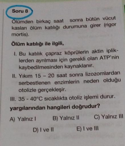 Soru 8
Ölümden birkaç saat sonra bütün vücut
kaslanı ölüm katılığı durumuna girer (rigor
mortis).
Ölüm katılığı ile ilgili,
1. Bu katılık çapraz köprülerin aktin iplik-
lerden ayrılması için gerekli olan ATP'nin
kaybedilmesinden kaynaklanır.
II. Yıkım 15 -