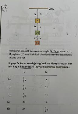 10
3.
A)
B)
D)
E)
5
2x
MIN IN
2x
5
3k
3x
2k
Her birinin esneklik katsayısı sırasıyla 3k, 2k ve k olan K, L,
M yayları m, 2m ve 3m kütleli cisimlerle birbirine bağlanarak
tavana asılıyor.
2x
k
K yayı 2x kadar uzadığına göre L ve M yaylarından her
biri kaç x kadar uzar? (Yayların gerginliği önemsizdir.)
L
wwwwwwwwwwwww
2m
3m
K
M
M
X
3x
3x
X
yatay
32
X
K
2x