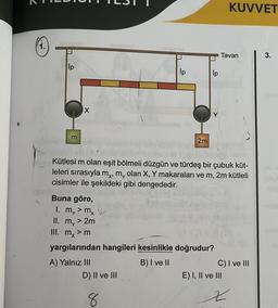 Ip
m
X
Ip
D) II ve III
2m
8
lp
Y
Buna göre,
1. my > mx
II. m, > 2m
III. mx > m
yargılarından hangileri kesinlikle doğrudur?
A) Yalnız III
B) I ve II
Kütlesi m olan eşit bölmeli düzgün ve türdeş bir çubuk küt-
leleri sırasıyla m¸, m olan X, Y makaraları ve m, 2m kütleli
cisimler ile şekildeki gibi dengededir.
Tavan
KUVVET
C) I ve III
E) I, II ve III
x
3.