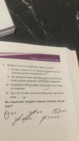 Eşeysiz ve Eşeyli Creme
3. Bitkilerin üremesi ile ilgili bazı olaylar şunlardır:
1. İki bitki parçasının, bir bitkiymiş gibi kaynaşıp bü-
yüyecek şekilde birleştirilmesi
II. Yer elmasının besin depolayan şişkin gövdesi üze-
rinde bulunan gözlerden yeni bitkilerin gelişmesi
III. Fasulyenin tohumundaki embriyodan yeni bitkile-
rin oluşması
IV. Aynı tür iki bitki arasında tozlaşmanın gerçekleş-
mesi
Bu olaylardan hangileri eşeysiz üremede gerçek-
leşir?
ve Il
B ve IV
II, Wve IV
C) I, ve Ill
E1, II, III ve IV