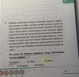 9. Özellikle milyonlarca insanın kullandığı sigaranın doğru-
dan çevreye ve diğer canlılara verdiği zararların çevre ve
insan hakları noktasında ele alınması önemlidir. Bu çalış-
manın temel amacı, kamuoyunda sıkça tartışılan sigara
kullanımını farklı bir bakış açısıyla ele alarak irdelemektir.
Klasik yaklaşımlardan farklı olarak sigara kullanımı, insan
hakları ve çevre sorunları ilişkisi bağlamında irdelenme-
ye çalışılacaktır. Son olarak ise sigara kullanımının bir in-
sanlık suçu olup olmadığı sorunsalı ayrıntısıyla araştırıla-
caktır.
Bu parça bir bilimsel makalenin hangi bölümünden
alınmış olabilir?
A) Yöntem
B) Giriş
D) Bulgular
E) Sonuç
TU
C) Özet