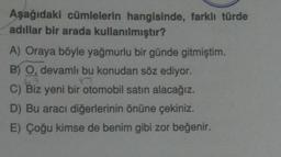 Aşağıdaki cümlelerin hangisinde, farklı türde
adıllar bir arada kullanılmıştır?
A) Oraya böyle yağmurlu bir günde gitmiştim.
B) O, devamlı bu konudan söz ediyor.
C) Biz yeni bir otomobil satın alacağız.
D) Bu aracı diğerlerinin önüne çekiniz.
E) Çoğu kimse de benim gibi zor beğenir.