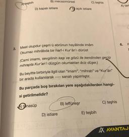 Ateşbih
B) mecazımürsel
D) kapalı istiare
Mest olupdur çeşm ü ebrûnun hayâlinde imâm
Okumaz mihrâbda bir harf-i Kur'ân'ı dürüst
Eliisiensta ST
(Cami imamı, sevgilinin kaşı ve gözü ile kendinden geçip
mihrapta Kur'an'ı düzgün okumaktan âciz düşer.)
3-11
C) teşhis
açık istiare
Bu beyitte birbiriyle ilgili olan "imam", "mihrab" ve "Kur'ân"
sanatı yapılmıştır.
bir arada kullanılarak
Bu parçada boş bırakılan yere aşağıdakilerden hangi-
si getirilmelidir?
A) tenasüp
MUUL
D) istiare
B) leffüneşr
E) teşbih
C) teşhis
A) tari
6.
F
E
AVANTAJ