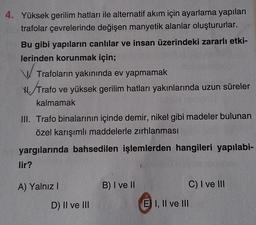 4. Yüksek gerilim hatları ile alternatif akım için ayarlama yapılan
trafolar çevrelerinde değişen manyetik alanlar oluştururlar.
Bu gibi yapıların canlılar ve insan üzerindeki zararlı etki-
lerinden korunmak için;
Trafoların yakınında ev yapmamak
H. Trafo
Trafo ve yüksek gerilim hatları yakınlarında uzun süreler
kalmamak
III. Trafo binalarının içinde demir, nikel gibi madeler bulunan
özel karışımlı maddelerle zırhlanması
yargılarında bahsedilen işlemlerden hangileri yapılabi-
lir?
A) Yalnız I
D) II ve III
B) I ve II
E I, II ve III
C) I ve III