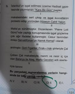 3.
İstanbul'un işgal edilmesi üzerine Hadisat gaze-
tesinde yayımlanan "Kara Bir Gün" başlıklı
|
makalesindeki sert çıkışı ve işgal kuvvetlerini
protesto edişi yüzünden Hüseyin Cahit Yalçın
||
Malta'ya sürülmüştür. Düzenlenen "Pierre Loti
Günü'nde yaptığı konuşmasında işgal güçlerine
çok ağır ifadeler kullanmıştır. Cesur tavrından
dolayı Servetifünun'un Namık Kemal'i olarak
|||
anılmıştır. Gizli Figanlar, Firak-ı Irak şiirleriyle Çal
IV
Çoban Çal makalesiyle, nazım ve nesir iç içe
olan Batarya ile Ateş, Malta Geceleri adlı eserle-
V
riyle tanınır.
Bu parçadaki numaralanmış yerlerin hangi-
sinde bir bilgi yanlışı vardır?
A) V. B) IV.
C) III.
D) II.
E) I.
131