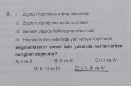 8. 1. Zigotun hacminde artma olmaması
II. Zigotun ağırlığında azalma olması
III. Genetik yapıda farklılaşma olmaması
IV. Hücrelerin her seferinde yarı yarıya küçülmesi
Segmentasyon evresi için yukarıda verilenlerden
hangileri doğrudur?
A) I ve II
B) II ve III
D) II, III ve IV
C) III ve IV
E) I, II, III ve IV