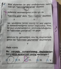 7
Bize söylenilen bir şeyi unuttuğumuzu belirt-
mek için “hatırında kalmamak” deyimini
kullanırız; anımsadığımız şeyler için de
“hatırıma geldi” deriz. "Hatırı kalmak" deyimine
||
|||
ise, sevdiğimiz birinin istediği bir şeyi yapma-
yı reddedemediğimiz zaman başvururuz. Yine,
bir şeyi unutamadığımızı, aklımızda tuttuğumu-
zu "hatırından çıkmamak"; bir şeyin
IV
aklımıza hiç gelmediğini, onu hiç düşünemedi-
ğimizi ise "hatırından geçmemek" deyimleriyle
V
ifade ederiz.
Bu parçada, numaralanmış deyimlerden
hangisinin açıklaması yanlış verilmiştir?
III. D) IV.
A 1. B) II.
E) V.
e