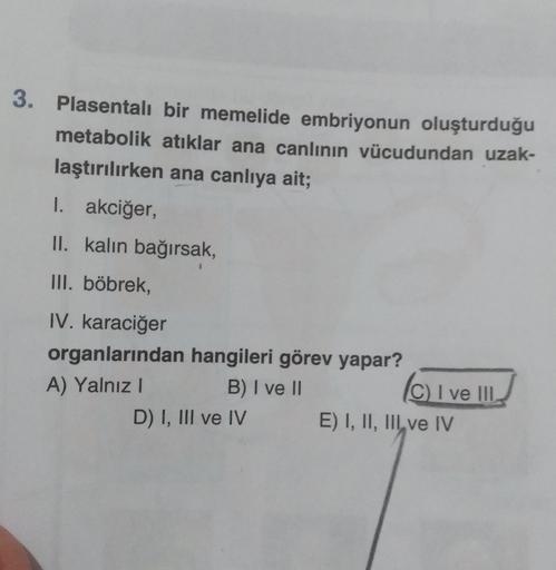 3. Plasentalı
bir memelide embriyonun oluşturduğu
metabolik atıklar ana canlının vücudundan uzak-
laştırılırken ana canlıya ait;
1. akciğer,
II. kalın bağırsak,
III. böbrek,
IV. karaciğer
organlarından hangileri görev yapar?
A) Yalnız I
B) I ve II
D) I, II