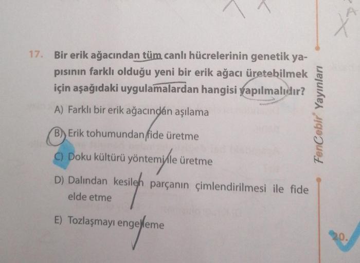 17. Bir erik ağacından tüm canlı hücrelerinin genetik ya-
pısının farklı olduğu yeni bir erik ağacı üretebilmek
için aşağıdaki uygulamalardan hangisi yapılmalıdır?
A) Farklı bir erik ağacındán aşılama
B) Erik tohumundan fide üretme
C) Doku kültürü yöntemil