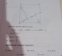 6.
A
B
C
A) Yalnız I
H
3KE
Yukarıdaki şekilde, ABCD bir kare,
1.
II. tana> cota
III. tanß = 2/2
5
ifadelerinden hangileri doğrudur?
D) Yalnız III
F
3|BH| = 2|HF|, m(BAH) = a ve m(BCF) = B
3 = 2/HF
cosa = sin ß
B) I ve III
B
D
E
E) I ve II
C) II ve III