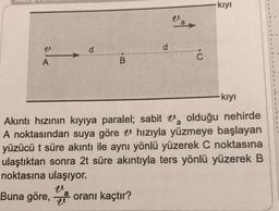 v
A
d
B
d
Var
C
kıyı
kıyı
olduğu nehirde
Akıntı hızının kıyıya paralel; sabit
A noktasından suya göre
hızıyla yüzmeye başlayan
yüzücü t süre akıntı ile aynı yönlü yüzerek C noktasına
ulaştıktan sonra 2t süre akıntıyla ters yönlü yüzerek B
noktasına ulaşıyor.
Buna göre, oranı kaçtır?