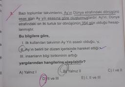 in
HIT
an
8-
al.
|||
Bazı toplumlar takvimlerini, Ay'ın Dünya etrafındaki dönüşünü
esas alan Ay yılı esasına göre oluşturmuşlardır. Ay'ın, Dünya
etrafındaki on iki turluk bir dönüşünün 354 gün olduğu hesap-
lanmıştır.
Bu bilgilere göre,
1. ilk kullanılan takvimin Ay Yılı esaslı olduğu, x
Ay'ın belirli bir düzen içerisinde hareket ettiği,
III. insanların bilgi birikiminin arttığı
yargılarından hangilerine ulaşılabilir?
A) Yalnız I
DY II ve III
Core
BY Yalnız II
E) I, II ve III
C) I ve II