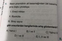 Yavuz TUNA Coğraf
4. Besin piramidinin alt basamağından üst basama.
ğına
doğru çıkıldıkça;
1. Enerji miktarı
II. Biyokütle
III. Birey sayısı
gibi unsurlardan hangilerinde artış gözlemlenir?
B) I ve II
A) Yalnız I
D) I ve III
C) Yalnız III
E) I, II ve III
8.