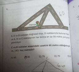 4.
Hamza
A) 90
A, D ve B noktaları doğrusal olup, D noktasında bulunan Han
za A, B ve C noktalarının her birine en az 50 metre yürüyer
gidebiliyor.
C ve B noktaları arasındaki uzaklık 60 metre olduğuna g
re, |AC| kaç metredir?
80
60
C) 75
D) 70
60
E) 60
7.
d
8