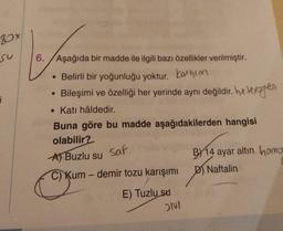 80x
6. Aşağıda bir madde ile ilgili bazı özellikler verilmiştir.
• Belirli bir yoğunluğu yoktur. Karışım
Bileşimi ve özelliği her yerinde aynı değildir. heterogen
• Katı hâldedir.
Buna göre bu madde aşağıdakilerden hangisi
olabilir?
A) Buzlu su Saf
C) Kum-demir tozu karışımı
●
E) Tuzlu su
SIVI
BY14 ayar altın homo
D) Naftalin