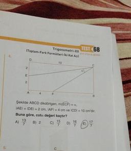 5.
4.
A)
Trigonometri-XII
(Toplam-Fark Formülleri-İki Kat Açıl
E
2
13
7
D
A
4
F
10
C) 15 D)
7
C
Şekilde ABCD dikdörtgen, m(ECF) = a,
|AE| = IDEI = 2 cm, IAFI = 4 cm ve ICDI = 10 cm'dir.
Buna göre, cota değeri kaçtır?
B) 2
TEST 68
AYT-YTO1/A SERISI
16
7
a
C
E)
B
17
7