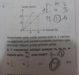 3.
A)
İvme (m/s²)
12
6
0
eis 11 Finile Se
→→Kuvvet (N)
3
6
Sürtünmesiz yatay yolda hareket eden X, Y cisimleri-
ne uygulanan yola paralel kuvvetlerin cisimlerin ivme-
sine bağlı değişim grafiği şekildeki gibidir.
X, Y cisimlerinin kütleleri sırasıyla my ve my ol-
duğuna göre,
oranı kaçtır?
h
B)
X
mx
my
F= M. a
12.4.3
12.0.6
C) 1
D) 2
E) 4