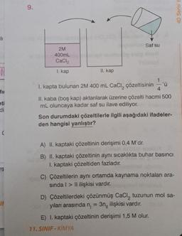 li
fil
eti
di
IF
9.
2M
400mL
CaCl₂
1. kap
II. kap
Saf su
1
1. kapta bulunan 2M 400 mL CaCl₂ çözeltisinin 4
II. kaba (boş kap) aktarılarak üzerine çözelti hacmi 500
mL oluncaya kadar saf su ilave ediliyor.
Son durumdaki çözeltilerle ilgili aşağıdaki ifadeler-
den hangisi yanlıştır?
A) II. kaptaki çözeltinin derişimi 0,4 M'dr.
B) II. kaptaki çözeltinin aynı sıcaklıkta buhar basıncı
kaptaki çözeltiden fazladır.
C) Çözeltilerin aynı ortamda kaynama noktaları ara-
sında > Il ilişkisi vardır.
11. SINIF KİMYA
D) Çözeltilerdeki çözünmüş CaCl, tuzunun mol sa-
yıları arasında n₁ = 3n, ilişkisi vardır.
E) I. kaptaki çözeltinin derişimi 1,5 M olur.
4D Serisi