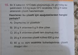 10. Bir X katısının 10°C'deki çözünürlüğü 25 gX/100g su
şeklindedir. 0,5 kg suya 10°C sıcaklıkta 105 g X katısı
eklenerek çözelti hazırlanmıştır.
Hazırlanan bu çözelti için aşağıdakilerden hangisi
yanlıştır?
A) Doymamış bir çözeltidir.
B) 25 g X eklenirse 5 g X dibe çöker.
hov ipitang hilapia
C) 20 g X eklenirse çözelti tam doymuş olur.
D) 25 g X eklenirse çözelti kütlesi 630 g olur.
E) 80 g su aynı sıcaklıkta buharlaştırılırsa çözelti
doygun olur.
Noy