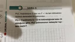 ci
3
DORİJİNAL MATEMATİK
SORU-5
8-URO2
P(x), başkatsayısı 2 olan ve x² + 1 ile tam bölünebilen
heleüçüncü dereceden bir polinomdur.monitog (x)D
ell P(x + 1) polinomu (x-3) ile bölündüğünde kalan 34
olduğuna göre, P(x) polinomunun katsayılar top-
lamı kaçtır?
P(4)
11