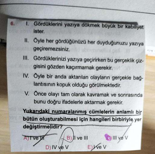 6. I. Gördüklerini yazıya dökmek büyük bir kabiliyet
ister.
II. Öyle her gördüğünüzü her duyduğunuzu yazıya
geçiremezsiniz. abriminalini ost
III. Gördüklerinizi yazıya geçirirken bu gerçeklik çiz-
gisini gözden kaçırmamak gerekir.
Sin IV. Öyle bir anda akt