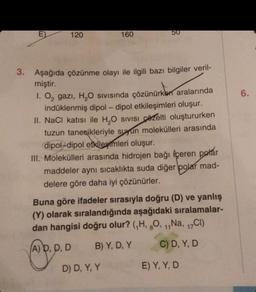 E)
120
160
50
3. Aşağıda çözünme olayı ile ilgili bazı bilgiler veril-
miştir.
1. O₂ gazi, H₂O sıvısında çözünürken aralarında
indüklenmiş dipol-dipol etkileşimleri oluşur.
II. NaCl katısı ile H₂O SIVISI Czelti oluştururken
tuzun tanecikleriyle suyun molekülleri arasında
dipol-dipol etkilemleri oluşur.
III. Molekülleri arasında hidrojen bağı içeren polar
maddeler aynı sıcaklıkta suda diğer polar mad-
delere göre daha iyi çözünürler.
D) D, Y, Y
Buna göre ifadeler sırasıyla doğru (D) ve yanlış
(Y) olarak sıralandığında aşağıdaki sıralamalar-
dan hangisi doğru olur? (₁H, 8O, ₁,Na, 17Cl)
(A) D, D, D
B) Y, D, Y
C) D, Y, D
E) Y, Y, D
6.