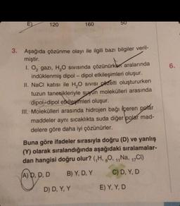 E)
120
160
50
3. Aşağıda çözünme olayı ile ilgili bazı bilgiler veril-
miştir.
1. O₂ gazi, H₂O sıvısında çözünürken aralarında
indüklenmiş dipol-dipol etkileşimleri oluşur.
II. NaCl katısı ile H₂O SIVISI Czelti oluştururken
tuzun tanecikleriyle suyun molekülleri arasında
dipol-dipol etkilemleri oluşur.
III. Molekülleri arasında hidrojen bağı içeren polar
maddeler aynı sıcaklıkta suda diğer polar mad-
delere göre daha iyi çözünürler.
D) D, Y, Y
Buna göre ifadeler sırasıyla doğru (D) ve yanlış
(Y) olarak sıralandığında aşağıdaki sıralamalar-
dan hangisi doğru olur? (₁H, 8O, ₁,Na, 17Cl)
(A) D, D, D
B) Y, D, Y
C) D, Y, D
E) Y, Y, D
6.