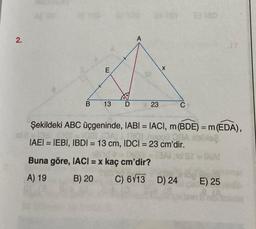 2.
E
&
B 13 D
A
23
X
Buna göre, IACI = x kaç cm'dir?
A) 19
B) 20
C
2) 180
Şekildeki ABC üçgeninde, IABI= IACI, m (BDE) = m (EDA),
08
OBA sblixe
DAL 1301 nap00
IAEI = IEBI, IBDI = 13 cm, IDCI= 23 cm'dir.
24-Mall=
= BAI 10 St = DIA!
C) 6113 D) 24
E
E) 25