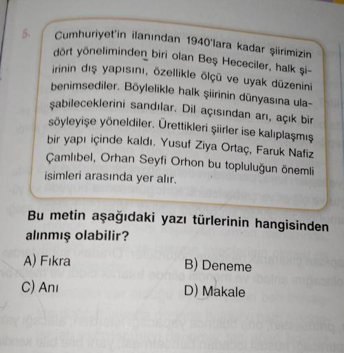 5.
Cumhuriyet'in ilanından 1940'lara kadar şiirimizin
dört yöneliminden biri olan Beş Hececiler, halk şi-
irinin dış yapısını, özellikle ölçü ve uyak düzenini
benimsediler. Böylelikle halk şiirinin dünyasına ula-
şabileceklerini sandılar. Dil açısından arı