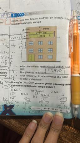 CP
PB
alanının
19.34
24
etre olan
4x6x= 3x
thảo
=2=12²
acaktır.
duğuna
cunluğu
11>A>8
1
1bp 78r6
√√√/₂
MIL A
2
Atatürk Lisesi yeni binasını tanıtmak için binasına 2 metr
eninde bir reklam afişi asmıştır.
158
1
8
A
256 49
r
2
11 metre
UZMAN
D) 4/5
Bina yüksekliği 11 metredik
Afişin içindeki yazı iki satırdan oluşup afişi üstten
ve alttan ortalayacaktır.
XBuna göre "ATATÜRK" yazısının yerden yüksekliği metre
türünden aşağıdakilerden hangisi olabilir?
A) 4√3X
B) 6/2 34.2
C) 5√3
16.3
72
10 48
8. Afişin binanın en üst noktasına olan uzaklığı 1 met-
redir.
117078
L
1165
9₁ 1 metre
ATATÜRK
LİSESİ
<=80
2,9
L
metre
E) 3√10
(21
8 9 9 9 yakın
0:00
29.3
(25
164 181
5D 6D 7B BE&
10
L
a
n