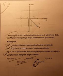 3.
Kuzey
Doğu
Yere göre v hızıyla hareket etmekte olan aracı L gözlemcisi doğu-
ya, M gözlemcisi güneye doğru hareket ediyor görmektedir.
Buna göre,
D) II ve III
Lgözlemcisi güney batıya doğru hareket etmektedir.
M gözlemcisi doğuya doğru hareket etmektedir.
II ve M gözlemcileri aynı hız büyüklüğü ile hareket etmektedir.
yargılarından hangileri doğru olabilir?
A) Yalnız II
B)+vell
E) I, ILve III
C) I ve III